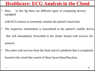Healthcare: ECG Analysis in the Cloud
• Here in this fig there are different types of computing devices
equipped
with ECG sensors to constantly monitor the patient’s heart beat.
• The respective information is transmitted to the patient’s mobile device
that will immediately forwarded to the cloud- hosted web services for
analysis.
• The entire web services from the front end of a platform that is completely
hosted in the cloud that consist of three layers:Saas,Paas,Iaas.
8
2
 