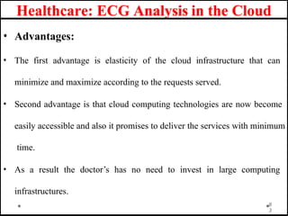 Healthcare: ECG Analysis in the Cloud
• Advantages:
• The first advantage is elasticity of the cloud infrastructure that can
minimize and maximize according to the requests served.
• Second advantage is that cloud computing technologies are now become
easily accessible and also it promises to deliver the services with minimum
time.
• As a result the doctor’s has no need to invest in large computing
infrastructures.
8
3
 