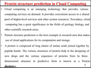 Protein structure prediction in Cloud Computing
• Cloud computing is an emerging technology that provides various
computing services on demand. It provides convenient access to a shared
pool of higher-level services and other system resources. Nowadays, cloud
computing has a great significance in the fields of geology, biology, and
other scientific research areas.
• Protein structure prediction is the best example in research area that makes
use of cloud applications for its computation and storage.
• A protein is composed of long chains of amino acids joined together by
peptide bonds. The various structures of protein help in the designing of
new drugs and the various sequences of proteins from its three-
dimensional structure in predictive form is known as a Protein
structure
8
4
prediction.
 