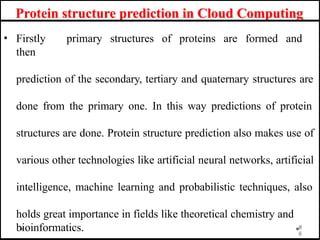 Protein structure prediction in Cloud Computing
• Firstly primary structures of proteins are formed and
then
prediction of the secondary, tertiary and quaternary structures are
done from the primary one. In this way predictions of protein
structures are done. Protein structure prediction also makes use of
various other technologies like artificial neural networks, artificial
intelligence, machine learning and probabilistic techniques, also
holds great importance in fields like theoretical chemistry and
bioinformatics. 8
6
 