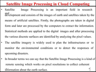 Satellite Image Processing in Cloud Computing
8
• Satellite Image Processing is an important field in research
and
development and consists of the images of earth and satellites taken by the
means of artificial satellites. Firstly, the photographs are taken in digital
form and later are processed by the computers to extract the information.
Statistical methods are applied to the digital images and after processing
the various discrete surfaces are identified by analyzing the pixel values.
• The satellite imagery is widely used to plan the infrastructures or to
monitor the environmental conditions or to detect the responses of
upcoming disasters.
• In broader terms we can say that the Satellite Image Processing is a kind of
remote sensing which works on pixel resolutions to collect coherent
8
information about the earth surface.
 