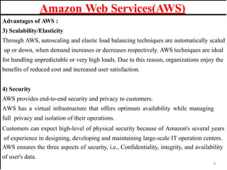 Amazon Web Services(AWS)
Advantages of AWS :
3) Scalability/Elasticity
Through AWS, autoscaling and elastic load balancing techniques are automatically scaled
up or down, when demand increases or decreases respectively. AWS techniques are ideal
for handling unpredictable or very high loads. Due to this reason, organizations enjoy the
benefits of reduced cost and increased user satisfaction.
4) Security
AWS provides end-to-end security and privacy to customers.
AWS has a virtual infrastructure that offers optimum availability while managing
full privacy and isolation of their operations.
Customers can expect high-level of physical security because of Amazon's several years
of experience in designing, developing and maintaining large-scale IT operation centers.
AWS ensures the three aspects of security, i.e., Confidentiality, integrity, and availability
of user's data.
9
 