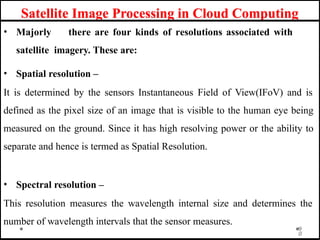 Satellite Image Processing in Cloud Computing
• Majorly there are four kinds of resolutions associated with
satellite imagery. These are:
• Spatial resolution –
It is determined by the sensors Instantaneous Field of View(IFoV) and is
defined as the pixel size of an image that is visible to the human eye being
measured on the ground. Since it has high resolving power or the ability to
separate and hence is termed as Spatial Resolution.
• Spectral resolution –
This resolution measures the wavelength internal size and determines the
number of wavelength intervals that the sensor measures.
9
0
 