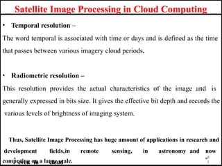 Satellite Image Processing in Cloud Computing
• Temporal resolution –
The word temporal is associated with time or days and is defined as the time
that passes between various imagery cloud periods.
• Radiometric resolution –
This resolution provides the actual characteristics of the image and is
generally expressed in bits size. It gives the effective bit depth and records the
various levels of brightness of imaging system.
Thus, Satellite Image Processing has huge amount of applications in research and
development fields,in remote sensing, in astronomy and now
even in cloud
9
1
computing on a large scale.
 
