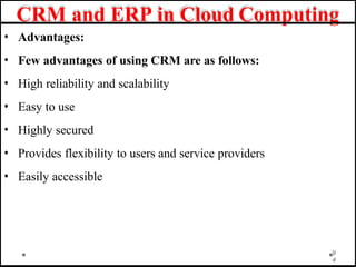 CRM and ERP in Cloud Computing
• Advantages:
• Few advantages of using CRM are as follows:
• High reliability and scalability
• Easy to use
• Highly secured
• Provides flexibility to users and service providers
• Easily accessible
9
4
 