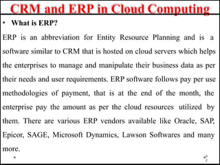 CRM and ERP in Cloud Computing
• What is ERP?
ERP is an abbreviation for Entity Resource Planning and is a
software similar to CRM that is hosted on cloud servers which helps
the enterprises to manage and manipulate their business data as per
their needs and user requirements. ERP software follows pay per use
methodologies of payment, that is at the end of the month, the
enterprise pay the amount as per the cloud resources utilized by
them. There are various ERP vendors available like Oracle, SAP,
Epicor, SAGE, Microsoft Dynamics, Lawson Softwares and many
more.
9
5
 
