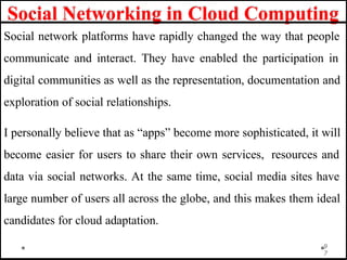 Social Networking in Cloud Computing
Social network platforms have rapidly changed the way that people
communicate and interact. They have enabled the participation in
digital communities as well as the representation, documentation and
exploration of social relationships.
I personally believe that as “apps” become more sophisticated, it will
become easier for users to share their own services, resources and
data via social networks. At the same time, social media sites have
large number of users all across the globe, and this makes them ideal
candidates for cloud adaptation.
9
7
 