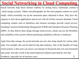 Social Networking in Cloud Computing
9
8
Social networks help boost internet usability by storing heavy multimedia content in
cloud storage systems. Videos and photographs are the most popular content on social
media, which essentially use up the maximum space allocated to them. They have the
capacity to slow down applications and servers with all of their resource demands. Cloud
computing vendors such as Salesforce and Amazon nowadays provide varied services
including Customer Relationship Management (CRM) and Enterprise Resource Planning
(ERP). As they deliver these things through cloud servers, clients can use the flexibility
and scalability of the system without purchasing standalone software or hardware.
Apart from data storage, the social networks are now also using clouds for various other
tasks. For example, this can be ideal for big data analytics. One of the benefits of using
cloud systems is that users can access vast amount of structured and even non-structured
data easily. Just take a look at the much-improved analytics provided by sites like
Facebook, especially for its business users
 