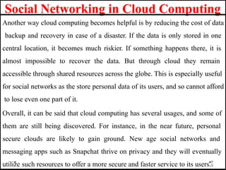 Social Networking in Cloud Computing
Another way cloud computing becomes helpful is by reducing the cost of data
backup and recovery in case of a disaster. If the data is only stored in one
central location, it becomes much riskier. If something happens there, it is
almost impossible to recover the data. But through cloud they remain
accessible through shared resources across the globe. This is especially useful
for social networks as the store personal data of its users, and so cannot afford
to lose even one part of it.
Overall, it can be said that cloud computing has several usages, and some of
them are still being discovered. For instance, in the near future, personal
secure clouds are likely to gain ground. New age social networks and
messaging apps such as Snapchat thrive on privacy and they will eventually
utilize such resources to offer a more secure and faster service to its users.9
9
 