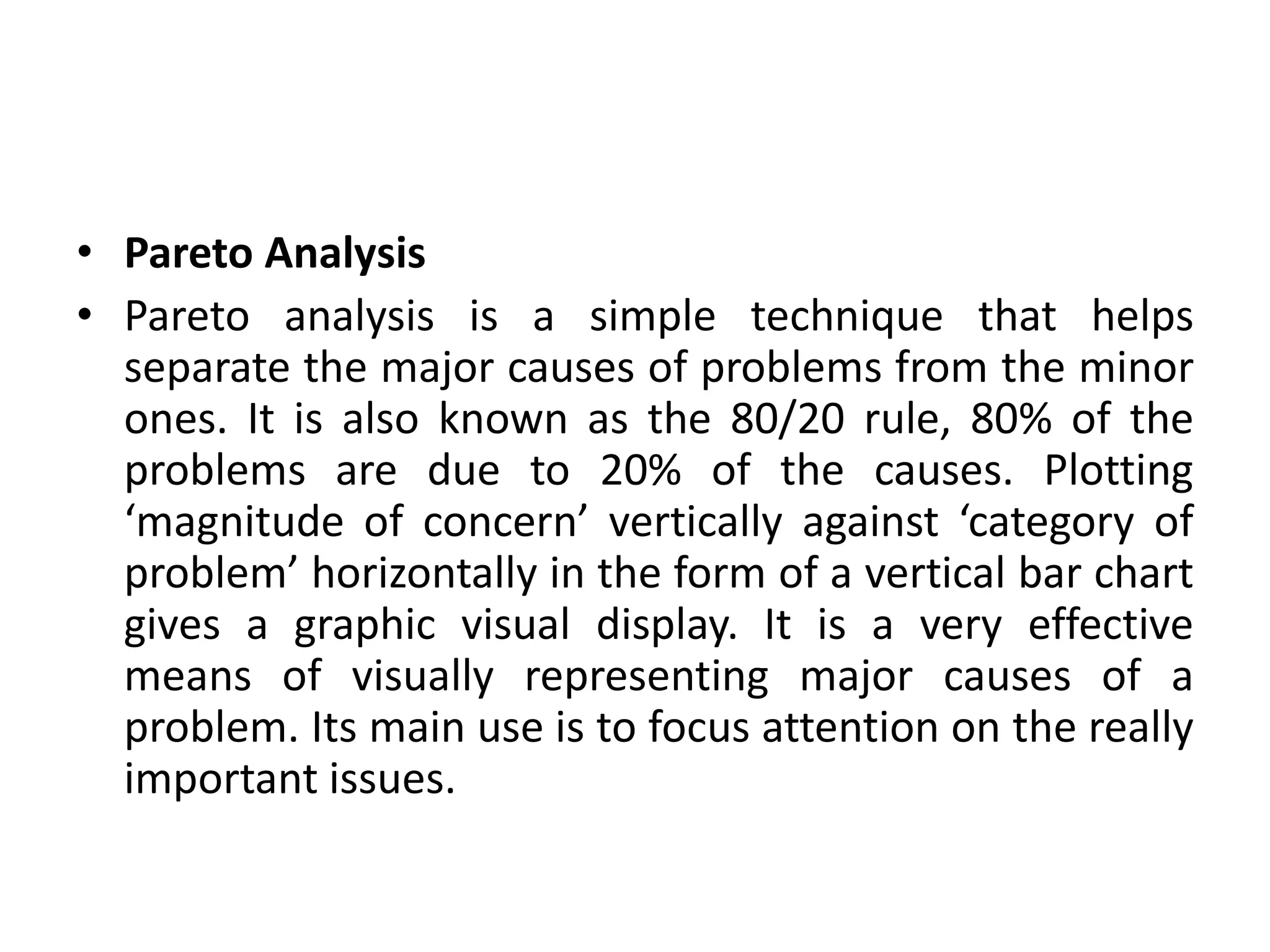 • Pareto Analysis
• Pareto analysis is a simple technique that helps
separate the major causes of problems from the minor
ones. It is also known as the 80/20 rule, 80% of the
problems are due to 20% of the causes. Plotting
‘magnitude of concern’ vertically against ‘category of
problem’ horizontally in the form of a vertical bar chart
gives a graphic visual display. It is a very effective
means of visually representing major causes of a
problem. Its main use is to focus attention on the really
important issues.
 