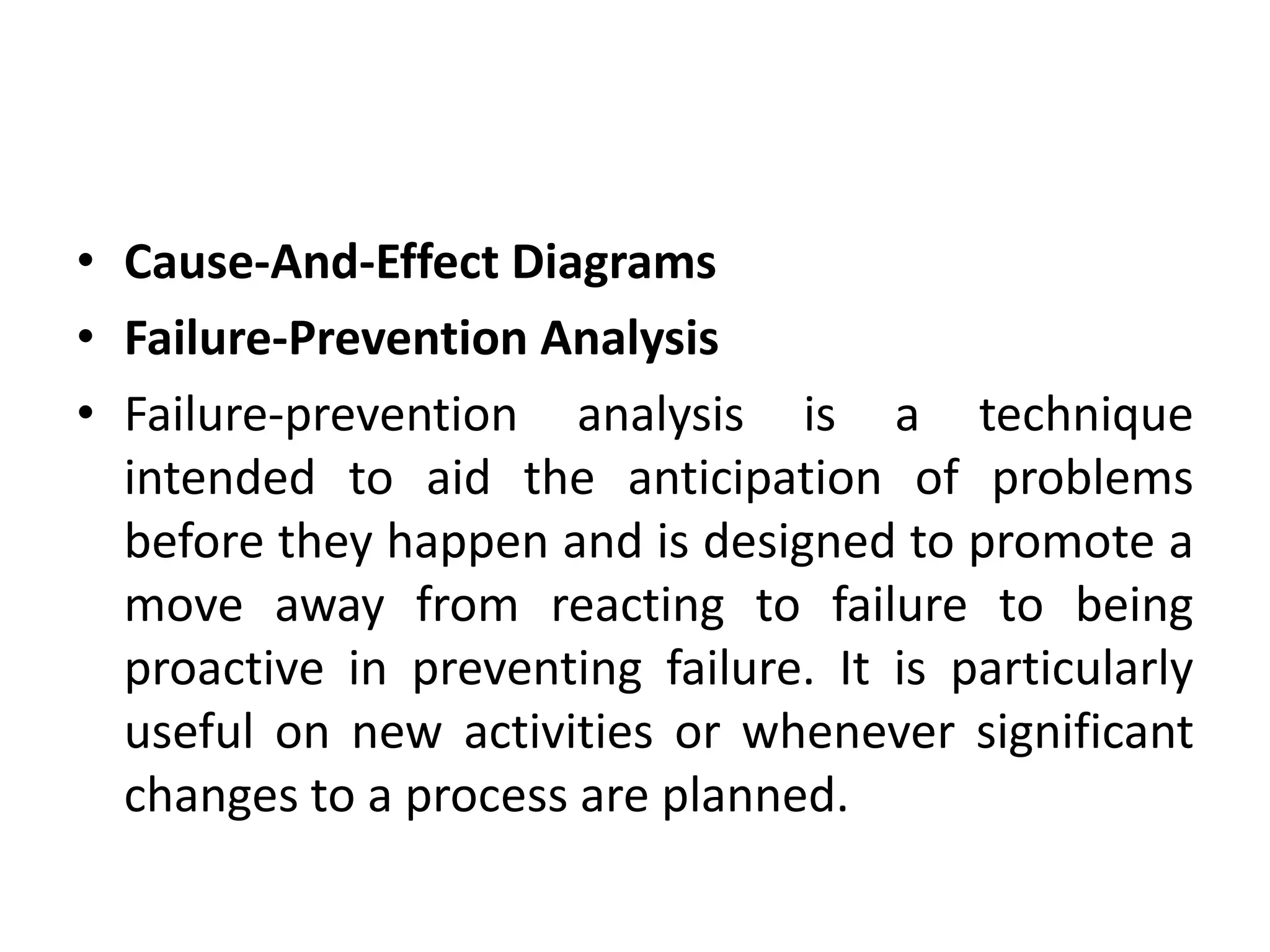 • Cause-And-Effect Diagrams
• Failure-Prevention Analysis
• Failure-prevention analysis is a technique
intended to aid the anticipation of problems
before they happen and is designed to promote a
move away from reacting to failure to being
proactive in preventing failure. It is particularly
useful on new activities or whenever significant
changes to a process are planned.
 