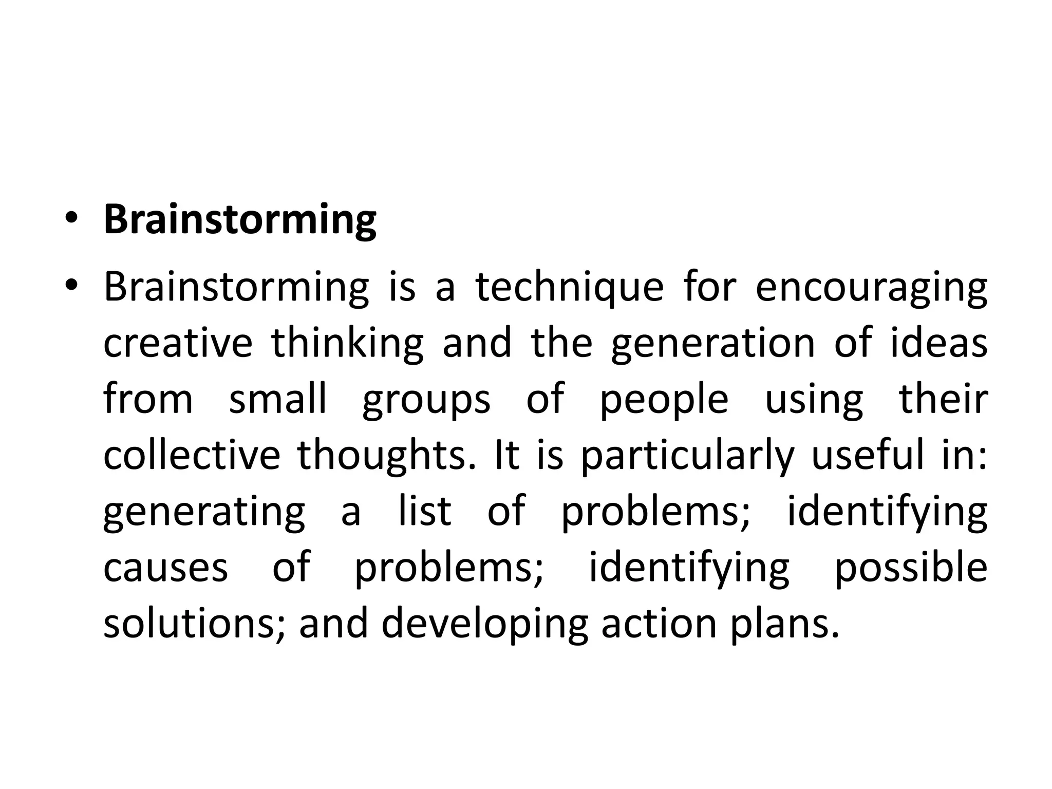 • Brainstorming
• Brainstorming is a technique for encouraging
creative thinking and the generation of ideas
from small groups of people using their
collective thoughts. It is particularly useful in:
generating a list of problems; identifying
causes of problems; identifying possible
solutions; and developing action plans.
 