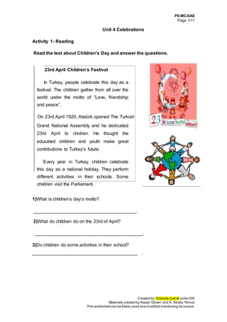 PE-MC-EAE
Page 1/11
Created by Yolanda Cabré under ©©
Materials created by Nazan Güven and K. Sevda Yılmaz
This worksheetcan be freely used and modified mentioning its source.
Unit 4 Celebrations
Activity 1- Reading
Read the text about Children’s Day and answer the questions.
23rd April Children’s Festival
In Turkey, people celebrate this day as a
festival. The children gather from all over the
world under the motto of ”Love, friendship
and peace”.
On 23rd April 1920, Atatürk opened The Turkish
Grand National Assembly and he dedicated
23rd April to chidren. He thought the
educated children and youth make great
contributions to Turkey’s future.
Every year in Turkey, children celebrate
this day as a national holiday. They perform
different activities in their schools. Some
children visit the Parliament.
1)What is children’s day’s motto?
________________________________________.
2)What do children do on the 23rd of April?
__________________________________________.
3)Do children do some activities in their school?
_________________________________________ .
 