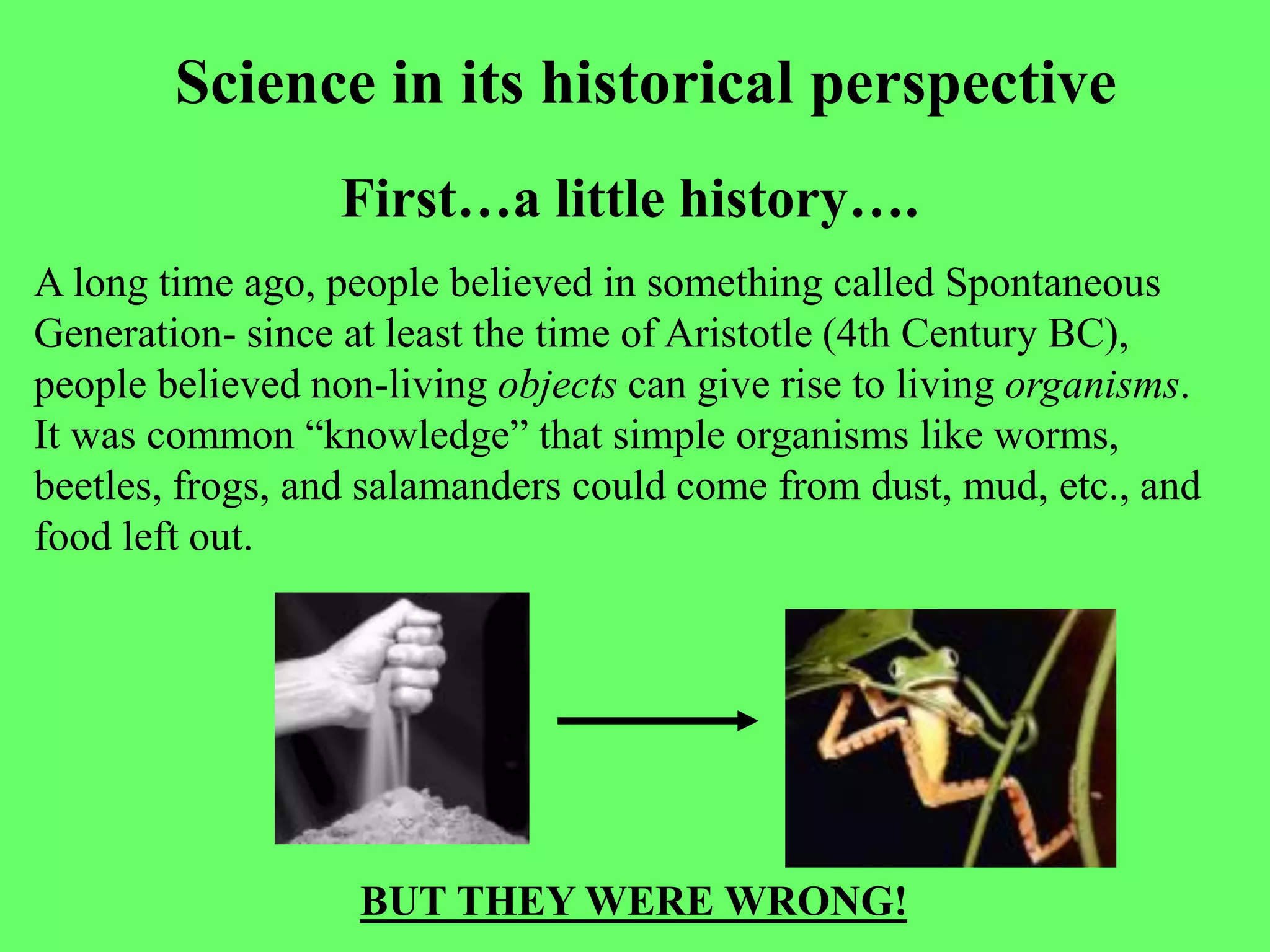 Science in its historical perspective
                  First…a little history….
A long time ago, people believed in something called Spontaneous
Generation- since at least the time of Aristotle (4th Century BC),
people believed non-living objects can give rise to living organisms.
It was common “knowledge” that simple organisms like worms,
beetles, frogs, and salamanders could come from dust, mud, etc., and
food left out.




                   BUT THEY WERE WRONG!
 