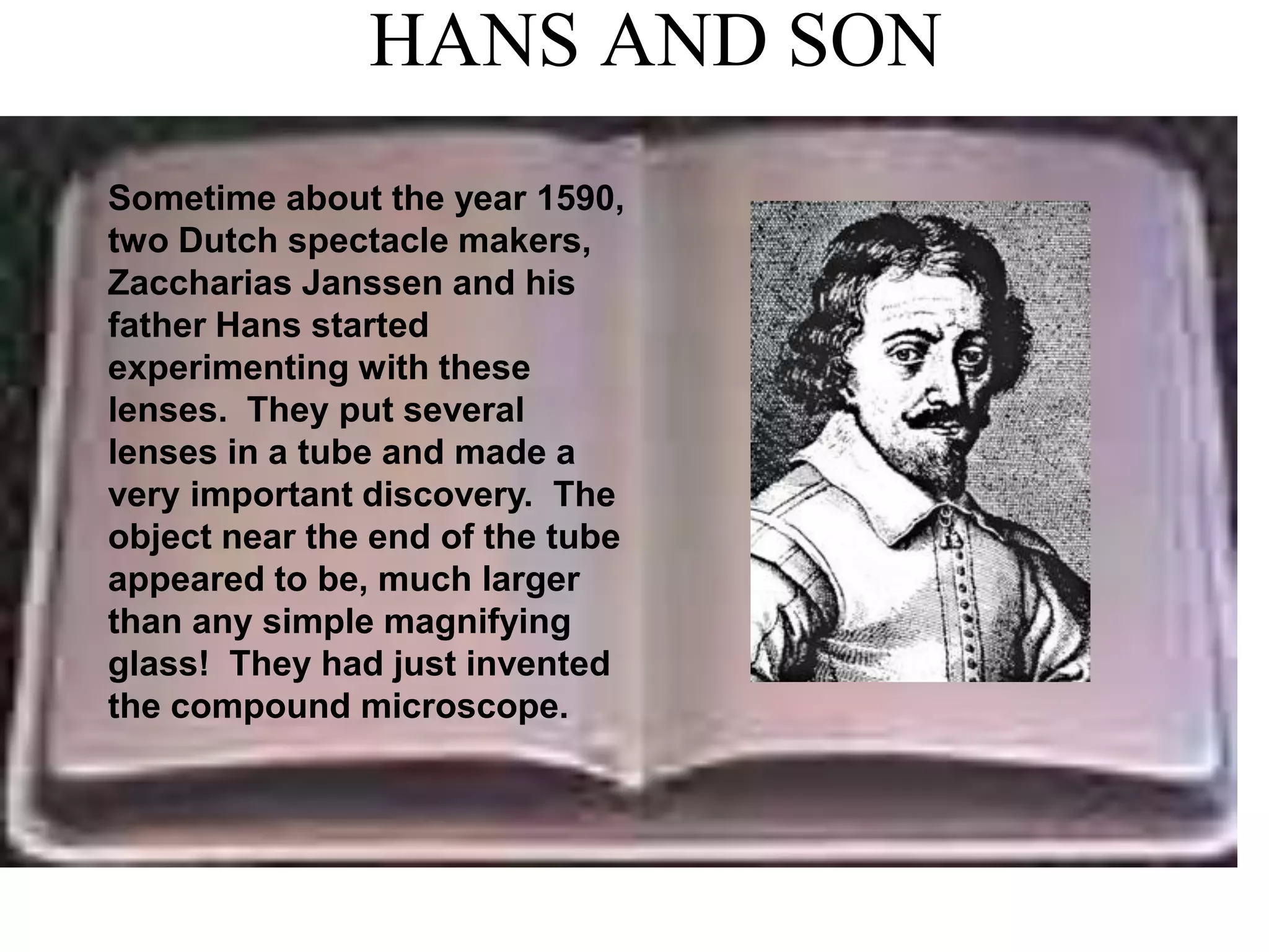 HANS AND SON
Sometime about the year 1590,
two Dutch spectacle makers,
Zaccharias Janssen and his
father Hans started
experimenting with these
lenses. They put several
lenses in a tube and made a
very important discovery. The
object near the end of the tube
appeared to be, much larger
than any simple magnifying
glass! They had just invented
the compound microscope.
 