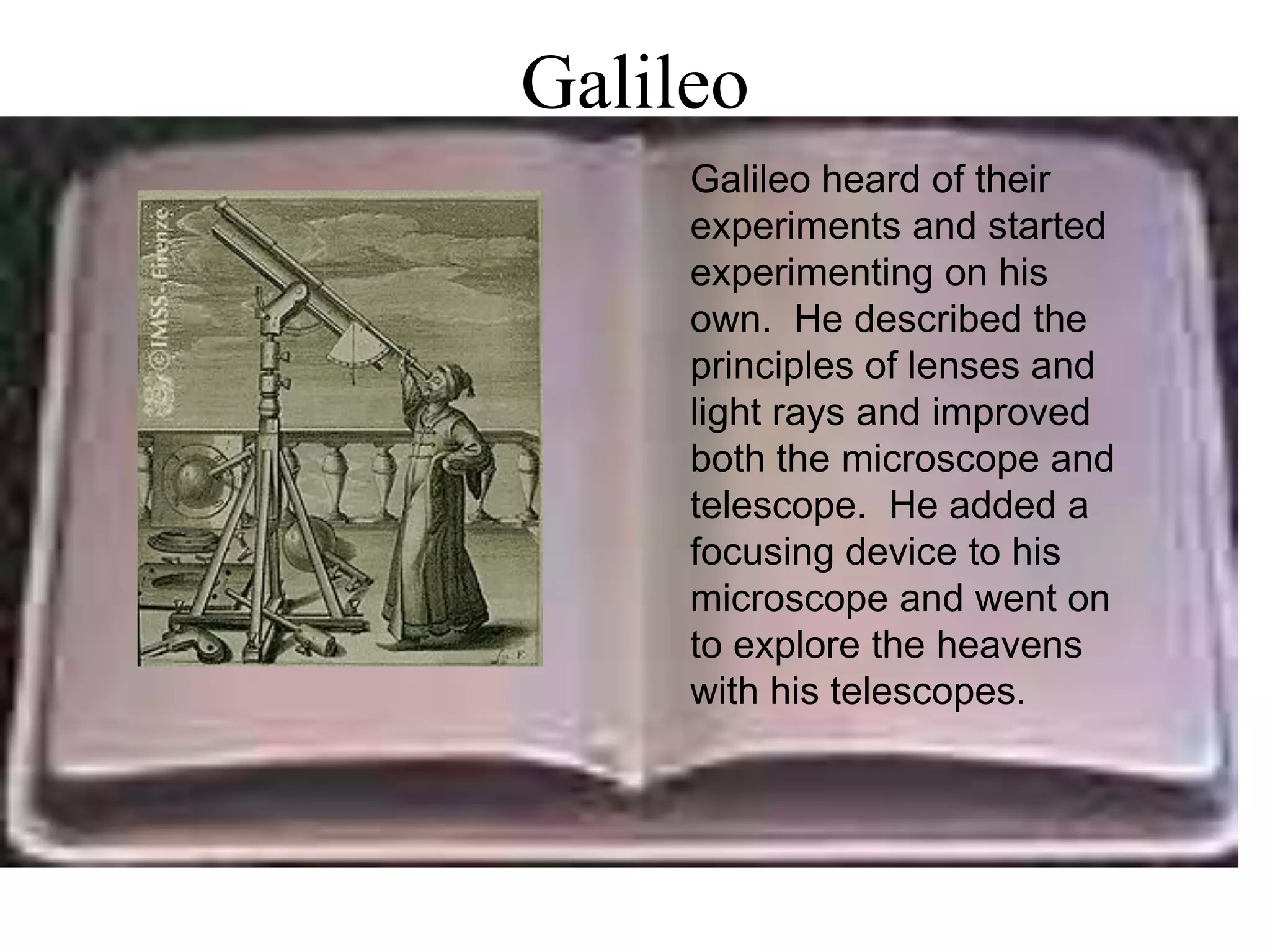 Galileo
     Galileo heard of their
     experiments and started
     experimenting on his
     own. He described the
     principles of lenses and
     light rays and improved
     both the microscope and
     telescope. He added a
     focusing device to his
     microscope and went on
     to explore the heavens
     with his telescopes.
 