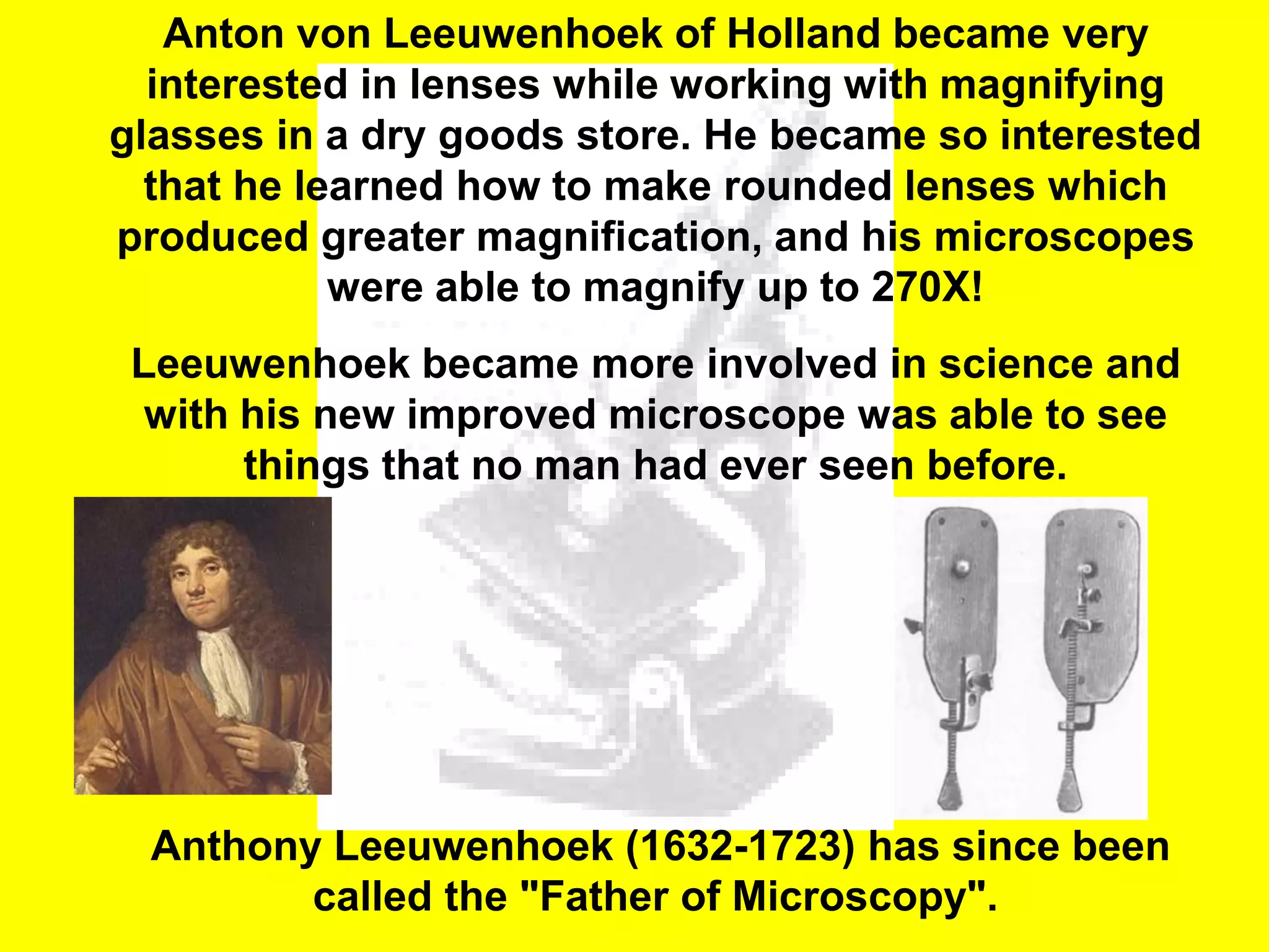 Anton von Leeuwenhoek of Holland became very
  interested in lenses while working with magnifying
glasses in a dry goods store. He became so interested
  that he learned how to make rounded lenses which
produced greater magnification, and his microscopes
            were able to magnify up to 270X!
 Leeuwenhoek became more involved in science and
  with his new improved microscope was able to see
       things that no man had ever seen before.




  Anthony Leeuwenhoek (1632-1723) has since been
         called the "Father of Microscopy".
 