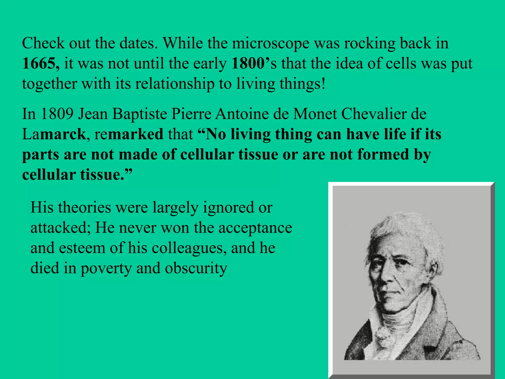 Check out the dates. While the microscope was rocking back in
1665, it was not until the early 1800’s that the idea of cells was put
together with its relationship to living things!
In 1809 Jean Baptiste Pierre Antoine de Monet Chevalier de
Lamarck, remarked that “No living thing can have life if its
parts are not made of cellular tissue or are not formed by
cellular tissue.”
 His theories were largely ignored or
 attacked; He never won the acceptance
 and esteem of his colleagues, and he
 died in poverty and obscurity
 
