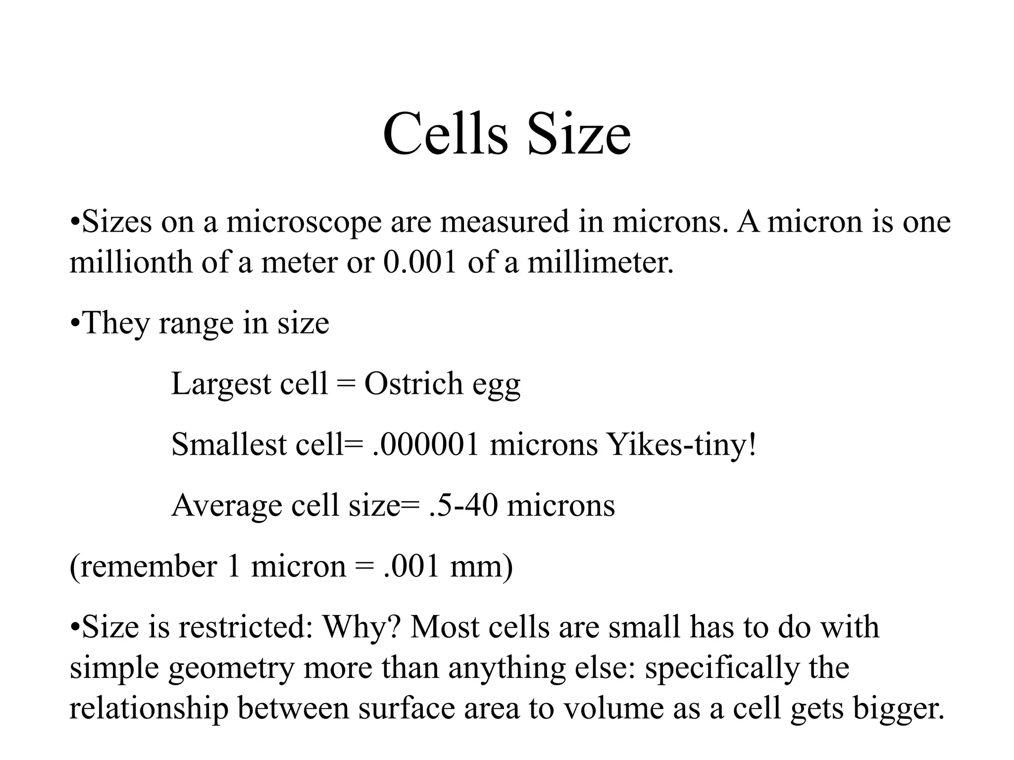 Cells Size
•Sizes on a microscope are measured in microns. A micron is one
millionth of a meter or 0.001 of a millimeter.
•They range in size
       Largest cell = Ostrich egg
       Smallest cell= .000001 microns Yikes-tiny!
       Average cell size= .5-40 microns
(remember 1 micron = .001 mm)
•Size is restricted: Why? Most cells are small has to do with
simple geometry more than anything else: specifically the
relationship between surface area to volume as a cell gets bigger.
 
