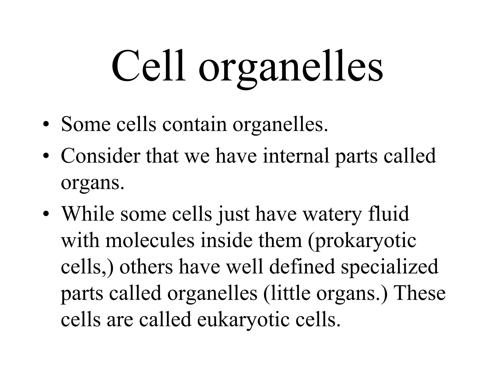 Cell organelles
• Some cells contain organelles.
• Consider that we have internal parts called
  organs.
• While some cells just have watery fluid
  with molecules inside them (prokaryotic
  cells,) others have well defined specialized
  parts called organelles (little organs.) These
  cells are called eukaryotic cells.
 