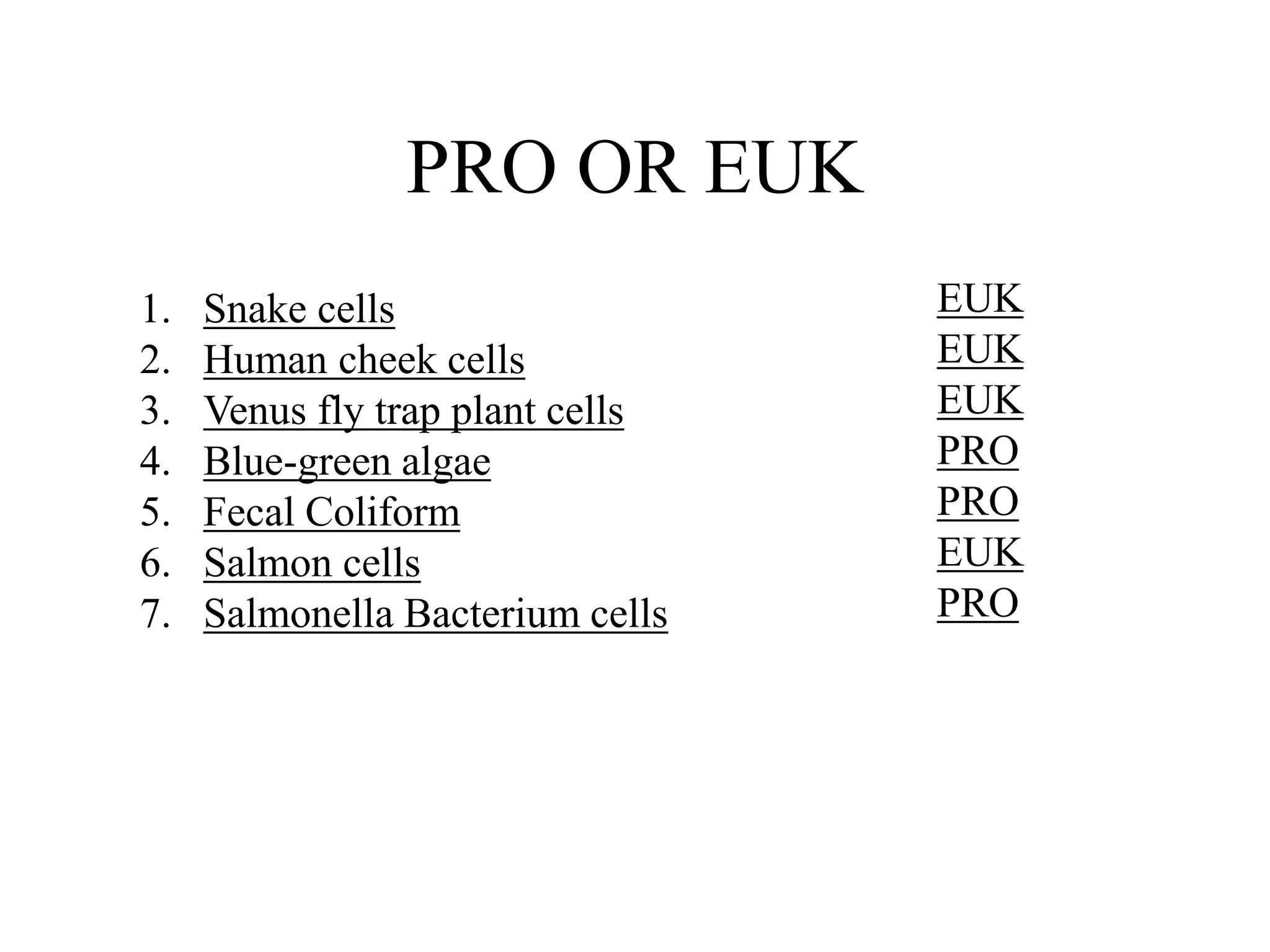 PRO OR EUK
1.   Snake cells                  EUK
2.   Human cheek cells            EUK
3.   Venus fly trap plant cells   EUK
4.   Blue-green algae             PRO
5.   Fecal Coliform               PRO
6.   Salmon cells                 EUK
7.   Salmonella Bacterium cells   PRO
 
