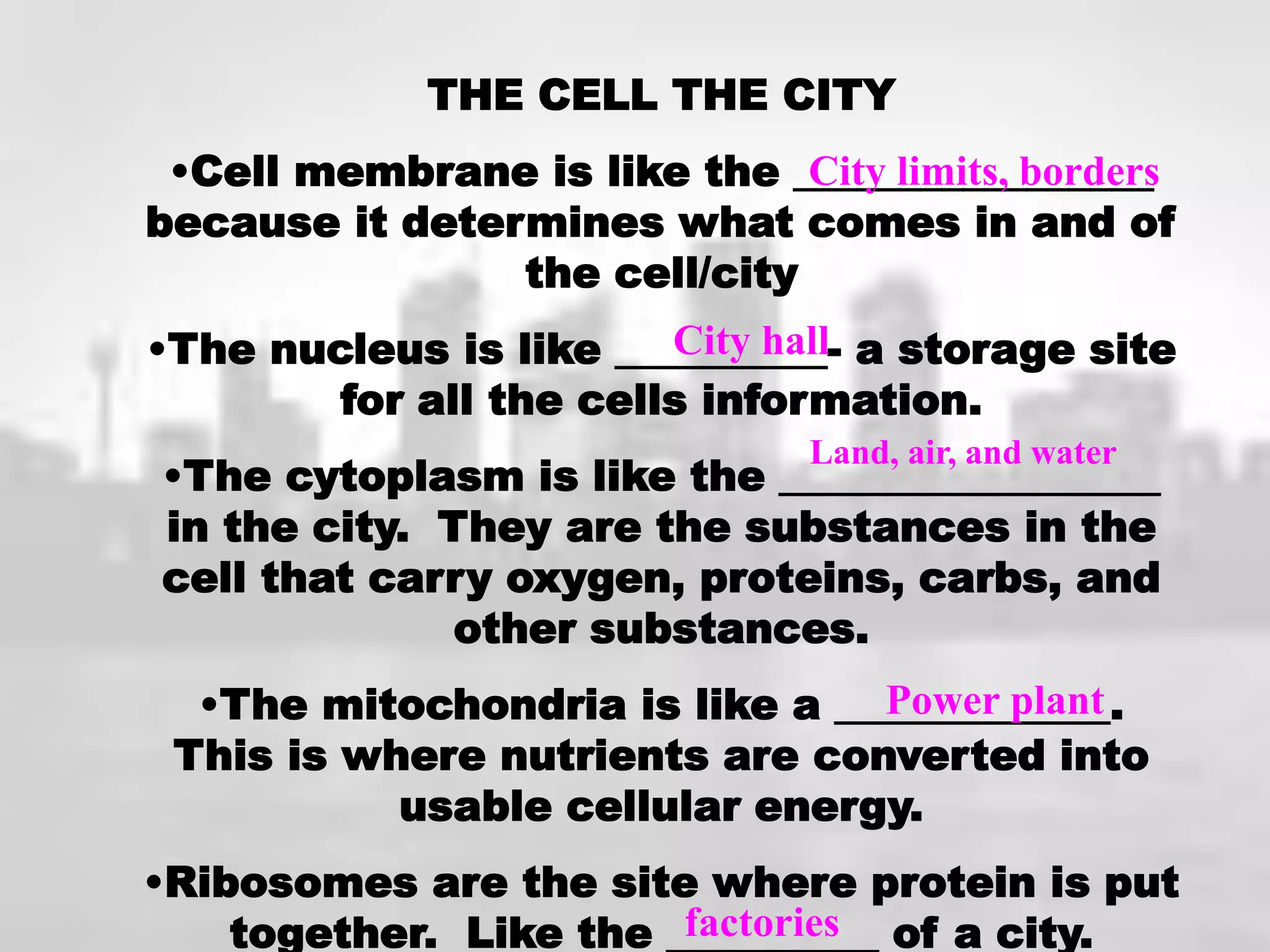 THE CELL THE CITY
 •Cell membrane is like the _________________
                              City limits, borders
because it determines what comes in and of
                the cell/city
•The nucleus is like __________- a storage site
                        City hall
        for all the cells information.
                                Land, air, and water
•The cytoplasm is like the __________________
in the city. They are the substances in the
cell that carry oxygen, proteins, carbs, and
              other substances.
  •The mitochondria is like a _____________.
                                Power plant
 This is where nutrients are converted into
           usable cellular energy.
•Ribosomes are the site where protein is put
    together. Like the __________ of a city.
                        factories
 