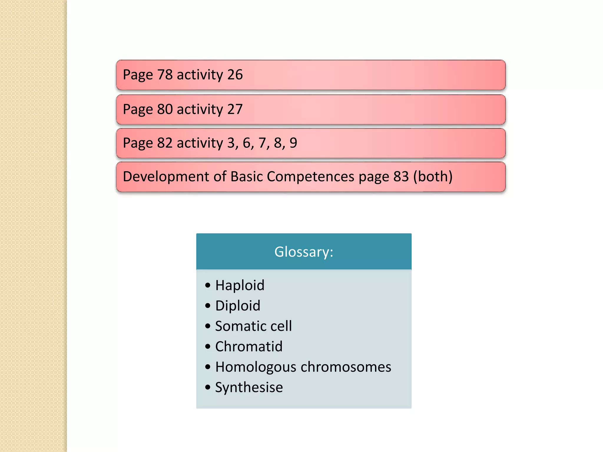 Page 78 activity 26
Page 80 activity 27
Page 82 activity 3, 6, 7, 8, 9
Development of Basic Competences page 83 (both)
Glossary:
• Haploid
• Diploid
• Somatic cell
• Chromatid
• Homologous chromosomes
• Synthesise
 
