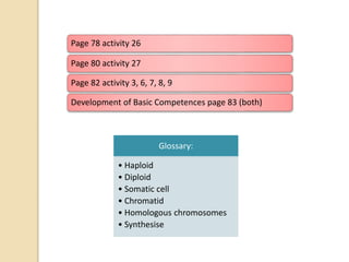 Page 78 activity 26
Page 80 activity 27
Page 82 activity 3, 6, 7, 8, 9
Development of Basic Competences page 83 (both)
Glossary:
• Haploid
• Diploid
• Somatic cell
• Chromatid
• Homologous chromosomes
• Synthesise
 