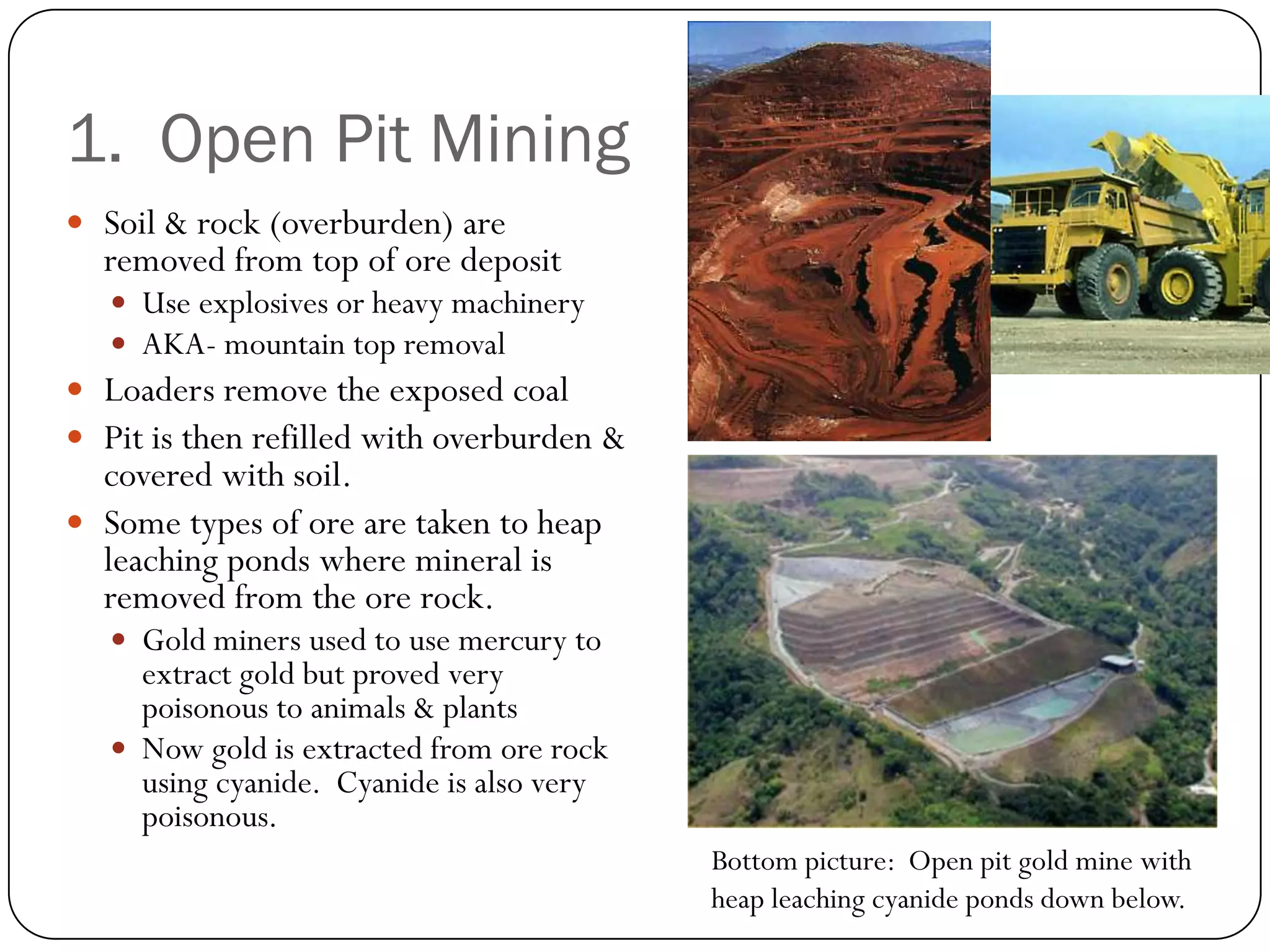 1. Open Pit Mining
 Soil & rock (overburden) are
  removed from top of ore deposit
    Use explosives or heavy machinery
    AKA- mountain top removal
 Loaders remove the exposed coal
 Pit is then refilled with overburden &
  covered with soil.
 Some types of ore are taken to heap
  leaching ponds where mineral is
  removed from the ore rock.
    Gold miners used to use mercury to
     extract gold but proved very
     poisonous to animals & plants
    Now gold is extracted from ore rock
     using cyanide. Cyanide is also very
     poisonous.
                                           Bottom picture: Open pit gold mine with
                                           heap leaching cyanide ponds down below.
 