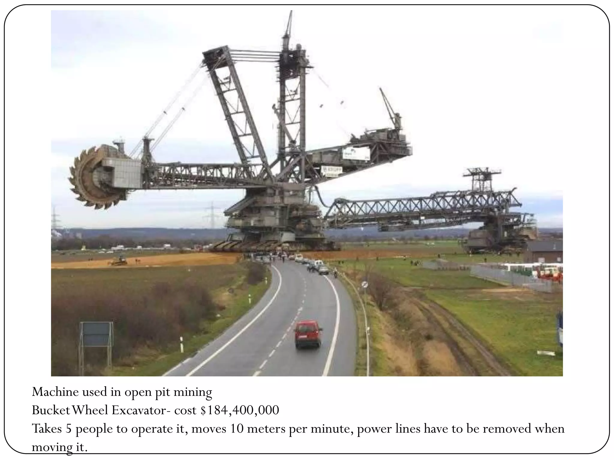 Machine used in open pit mining
Bucket Wheel Excavator- cost $184,400,000
Takes 5 people to operate it, moves 10 meters per minute, power lines have to be removed when
moving it.
 