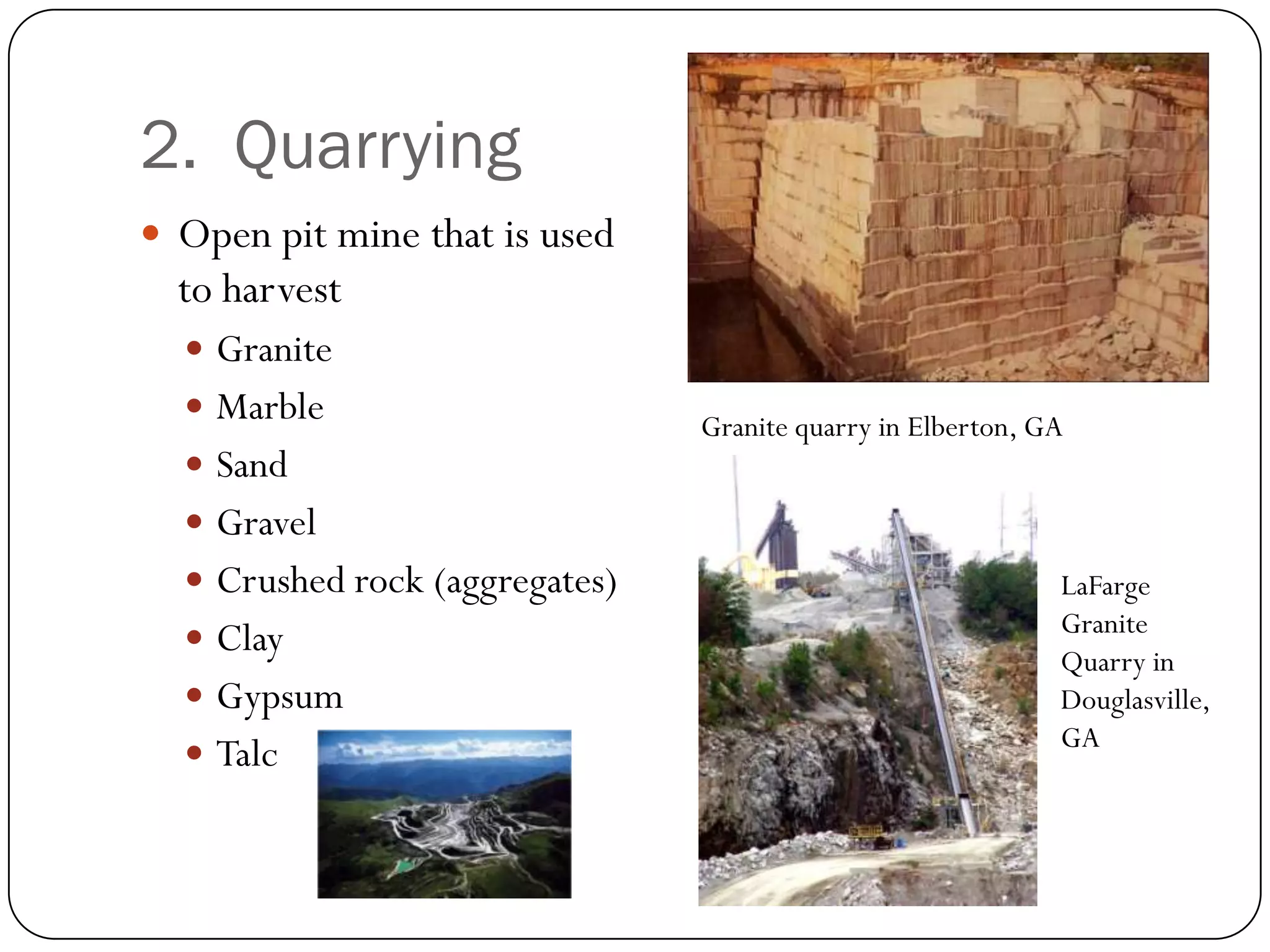 2. Quarrying
 Open pit mine that is used
  to harvest
   Granite
   Marble                      Granite quarry in Elberton, GA
   Sand
   Gravel
   Crushed rock (aggregates)                                LaFarge
                                                             Granite
   Clay
                                                             Quarry in
   Gypsum                                                   Douglasville,
                                                             GA
   Talc
 