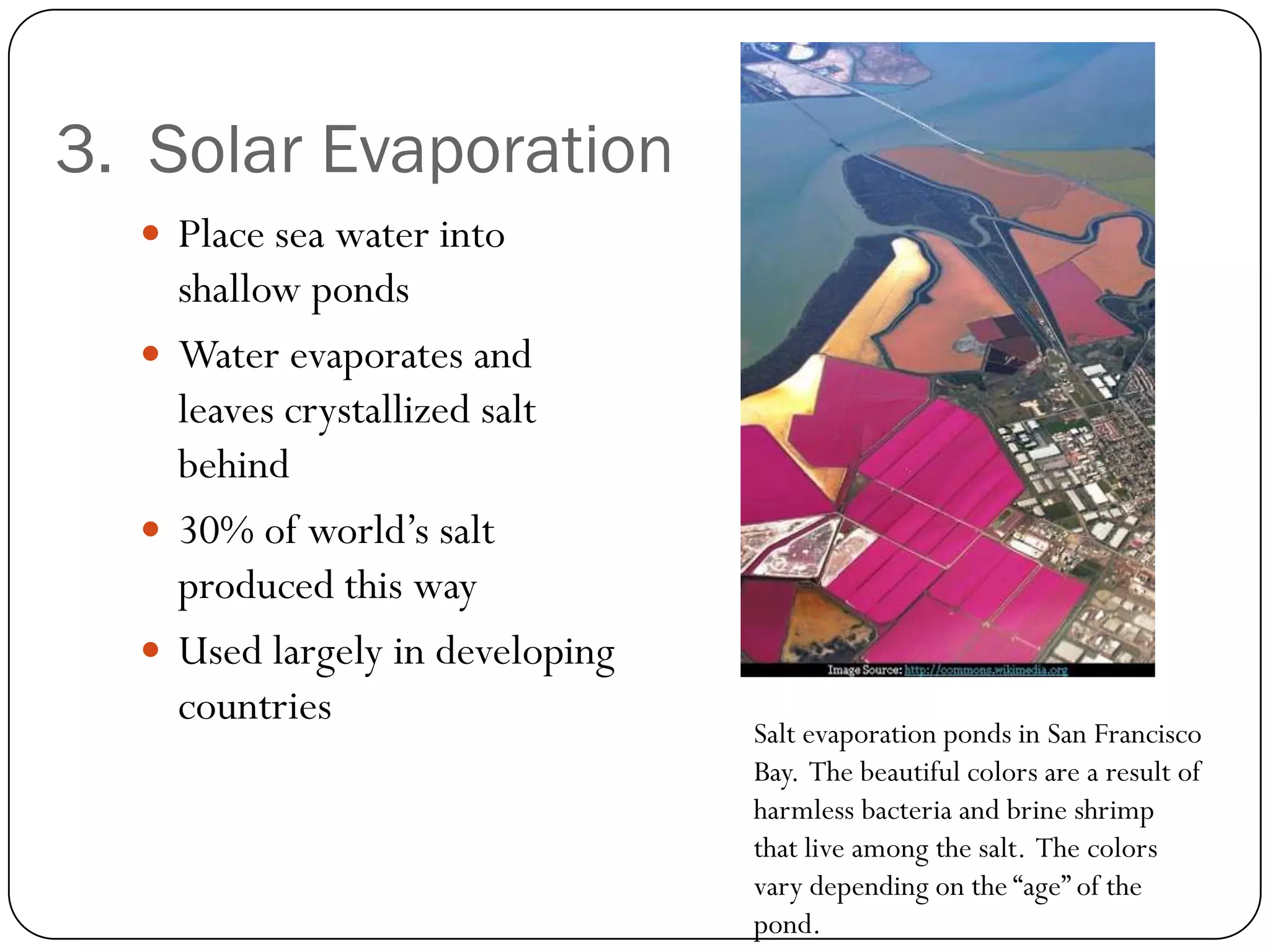 3. Solar Evaporation
   Place sea water into
    shallow ponds
   Water evaporates and
    leaves crystallized salt
    behind
   30% of world’s salt
    produced this way
   Used largely in developing
    countries
                                 Salt evaporation ponds in San Francisco
                                 Bay. The beautiful colors are a result of
                                 harmless bacteria and brine shrimp
                                 that live among the salt. The colors
                                 vary depending on the “age” of the
                                 pond.
 