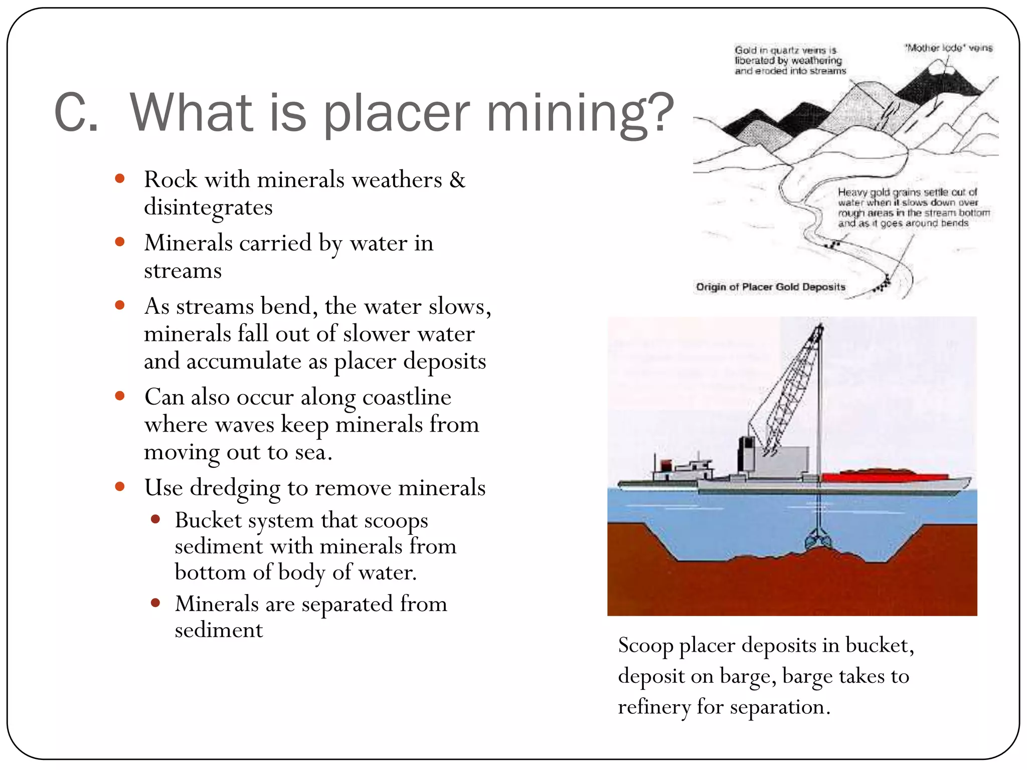 C. What is placer mining?
   Rock with minerals weathers &
      disintegrates
     Minerals carried by water in
      streams
     As streams bend, the water slows,
      minerals fall out of slower water
      and accumulate as placer deposits
     Can also occur along coastline
      where waves keep minerals from
      moving out to sea.
     Use dredging to remove minerals
       Bucket system that scoops
        sediment with minerals from
        bottom of body of water.
       Minerals are separated from
        sediment
                                          Scoop placer deposits in bucket,
                                          deposit on barge, barge takes to
                                          refinery for separation.
 