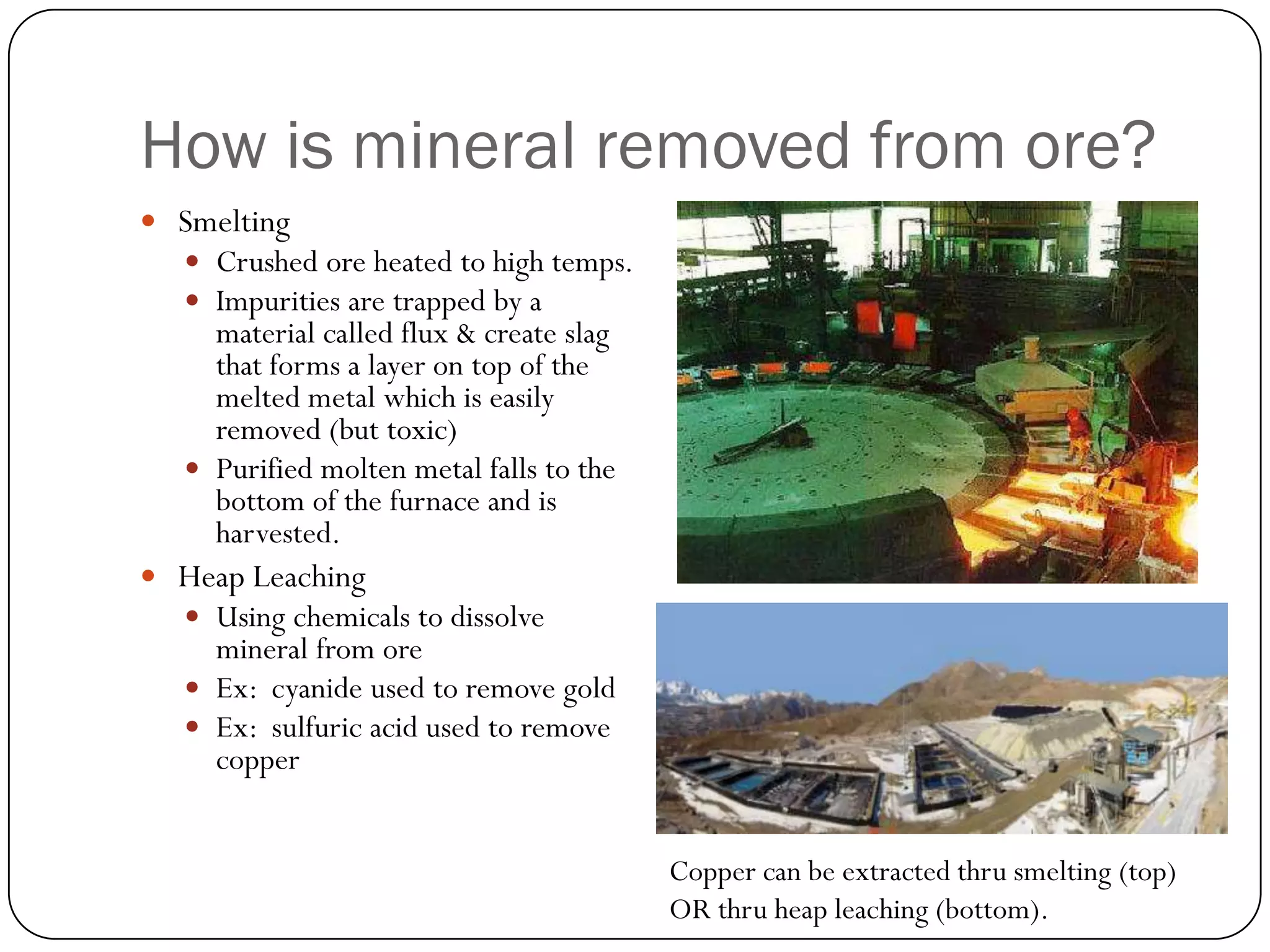 How is mineral removed from ore?
 Smelting
   Crushed ore heated to high temps.
   Impurities are trapped by a
     material called flux & create slag
     that forms a layer on top of the
     melted metal which is easily
     removed (but toxic)
    Purified molten metal falls to the
     bottom of the furnace and is
     harvested.
 Heap Leaching
   Using chemicals to dissolve
     mineral from ore
    Ex: cyanide used to remove gold
    Ex: sulfuric acid used to remove
     copper


                                          Copper can be extracted thru smelting (top)
                                          OR thru heap leaching (bottom).
 