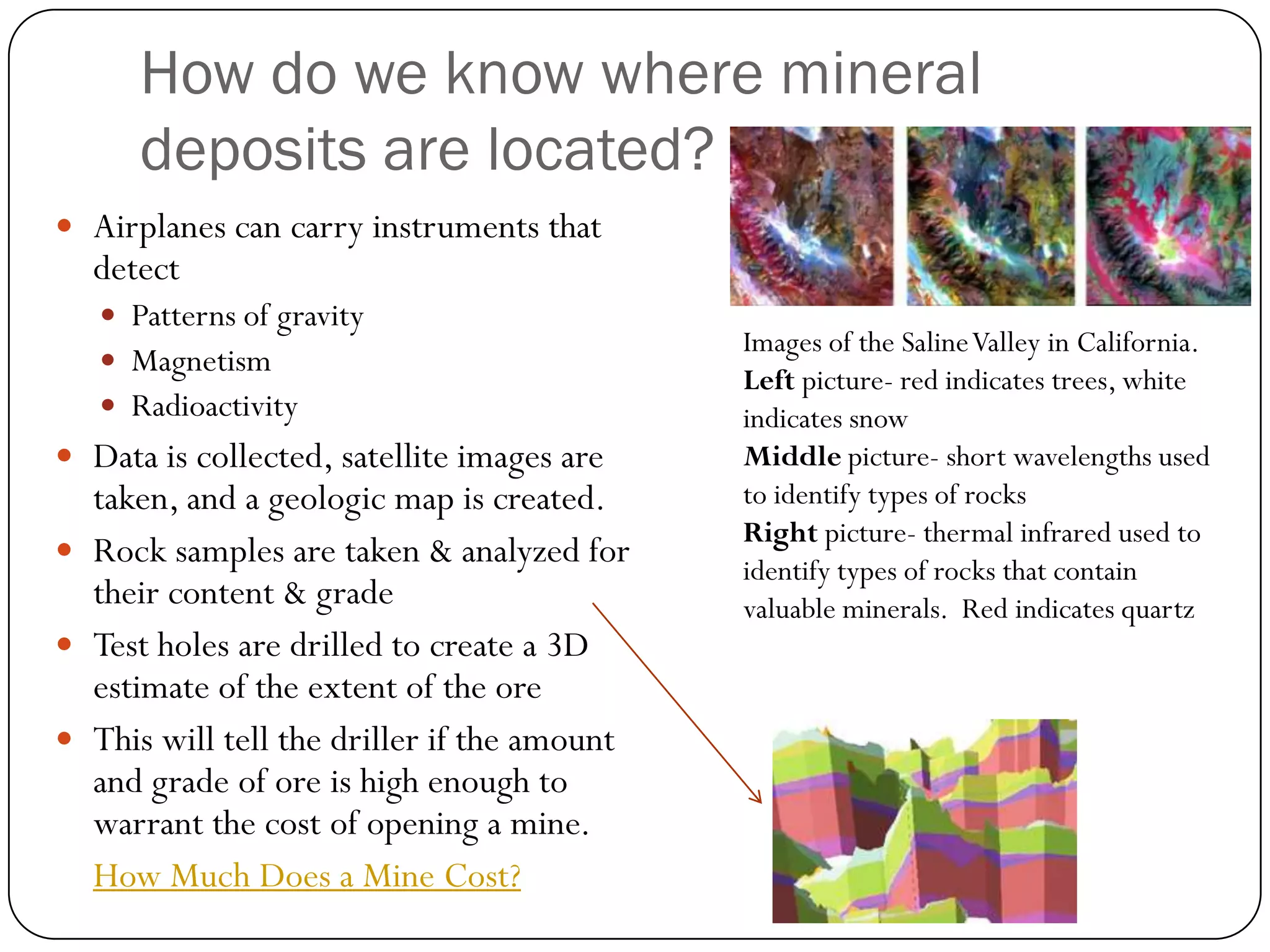 How do we know where mineral
      deposits are located?
 Airplanes can carry instruments that
  detect
    Patterns of gravity
                                             Images of the Saline Valley in California.
    Magnetism
                                             Left picture- red indicates trees, white
    Radioactivity                           indicates snow
 Data is collected, satellite images are    Middle picture- short wavelengths used
  taken, and a geologic map is created.      to identify types of rocks
                                             Right picture- thermal infrared used to
 Rock samples are taken & analyzed for
                                             identify types of rocks that contain
  their content & grade                      valuable minerals. Red indicates quartz
 Test holes are drilled to create a 3D
  estimate of the extent of the ore
 This will tell the driller if the amount
  and grade of ore is high enough to
  warrant the cost of opening a mine.
  How Much Does a Mine Cost?
 