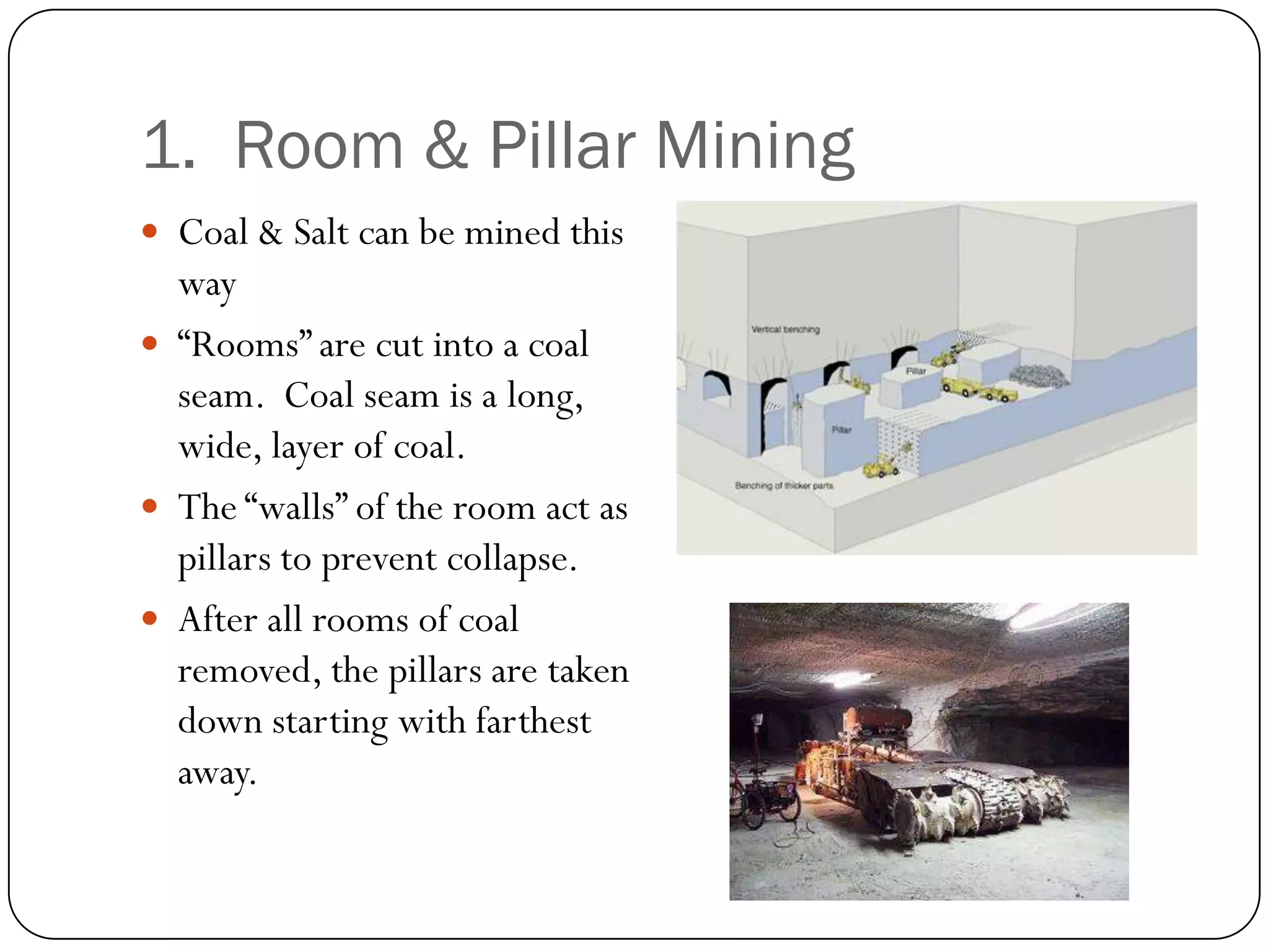 1. Room & Pillar Mining
 Coal & Salt can be mined this
  way
 “Rooms” are cut into a coal
  seam. Coal seam is a long,
  wide, layer of coal.
 The “walls” of the room act as
  pillars to prevent collapse.
 After all rooms of coal
  removed, the pillars are taken
  down starting with farthest
  away.
 