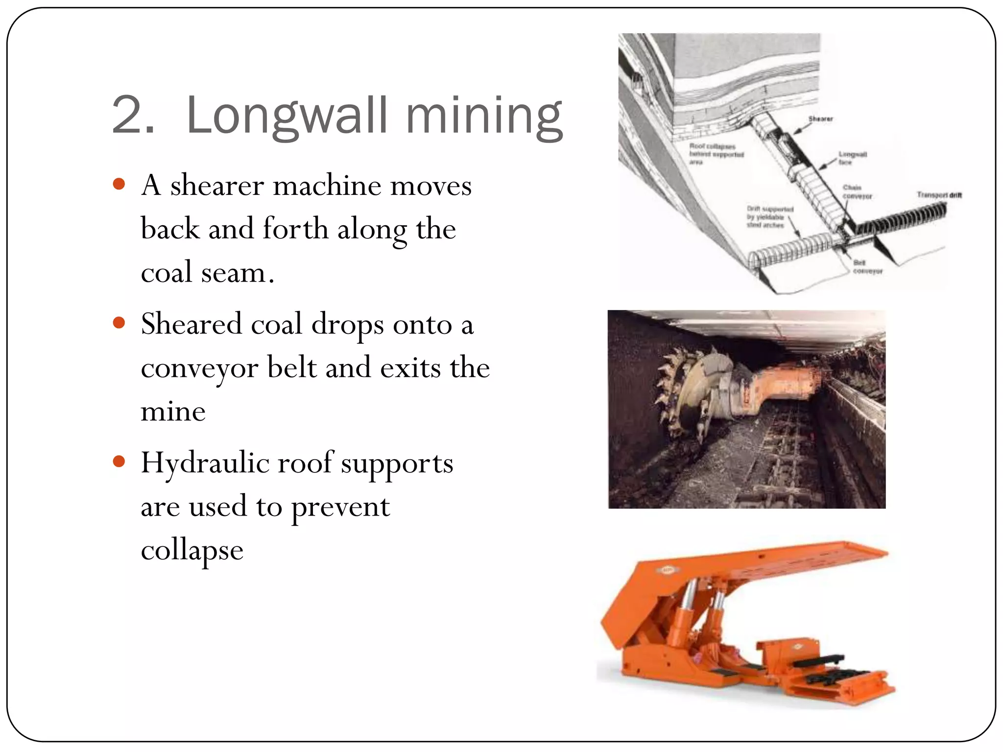 2. Longwall mining
 A shearer machine moves
  back and forth along the
  coal seam.
 Sheared coal drops onto a
  conveyor belt and exits the
  mine
 Hydraulic roof supports
  are used to prevent
  collapse
 