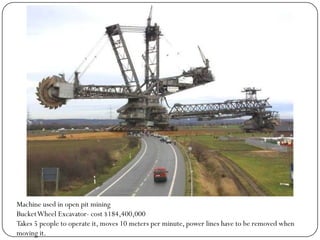 Machine used in open pit mining
Bucket Wheel Excavator- cost $184,400,000
Takes 5 people to operate it, moves 10 meters per minute, power lines have to be removed when
moving it.
 