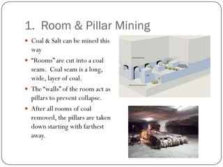 1. Room & Pillar Mining
 Coal & Salt can be mined this
  way
 “Rooms” are cut into a coal
  seam. Coal seam is a long,
  wide, layer of coal.
 The “walls” of the room act as
  pillars to prevent collapse.
 After all rooms of coal
  removed, the pillars are taken
  down starting with farthest
  away.
 