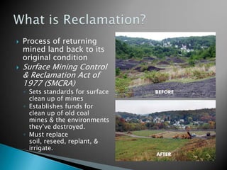    Process of returning
    mined land back to its
    original condition
   Surface Mining Control
    & Reclamation Act of
    1977 (SMCRA)
    ◦ Sets standards for surface
      clean up of mines
    ◦ Establishes funds for
      clean up of old coal
      mines & the environments
      they’ve destroyed.
    ◦ Must replace
      soil, reseed, replant, &
      irrigate.
 