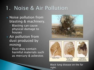    Noise pollution from
    blasting & machinery.
    ◦ Blasting can cause
      physical damage to
      houses
   Air pollution from
    dust produced by
    mining
    ◦ Dust may contain
      harmful materials such
      as mercury & asbestos


                               Black lung disease on the far
                               right.
 