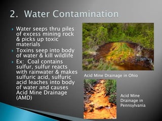    Water seeps thru piles
    of excess mining rock
    & picks up toxic
    materials
   Toxins seep into body
    of water & kill wildlife
   Ex: Coal contains
    sulfur, sulfur reacts
    with rainwater & makes
    sulfuric acid, sulfuric    Acid Mine Drainage in Ohio
    acid leaches into body
    of water and causes
    Acid Mine Drainage
                                                Acid Mine
    (AMD)                                       Drainage in
                                                Pennsylvania
 