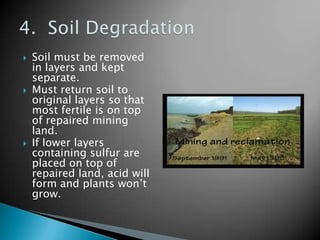    Soil must be removed
    in layers and kept
    separate.
   Must return soil to
    original layers so that
    most fertile is on top
    of repaired mining
    land.
   If lower layers
    containing sulfur are
    placed on top of
    repaired land, acid will
    form and plants won’t
    grow.
 