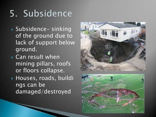    Subsidence- sinking
    of the ground due to
    lack of support below
    ground.
   Can result when
    mining pillars, roofs
    or floors collapse.
   Houses, roads, buildi
    ngs can be
    damaged/destroyed
 