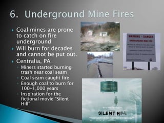    Coal mines are prone
    to catch on fire
    underground
   Will burn for decades
    and cannot be put out.
   Centralia, PA
    ◦ Miners started burning
      trash near coal seam
    ◦ Coal seam caught fire
    ◦ Enough coal to burn for
      100-1,000 years
    ◦ Inspiration for the
      fictional movie “Silent
      Hill”
 