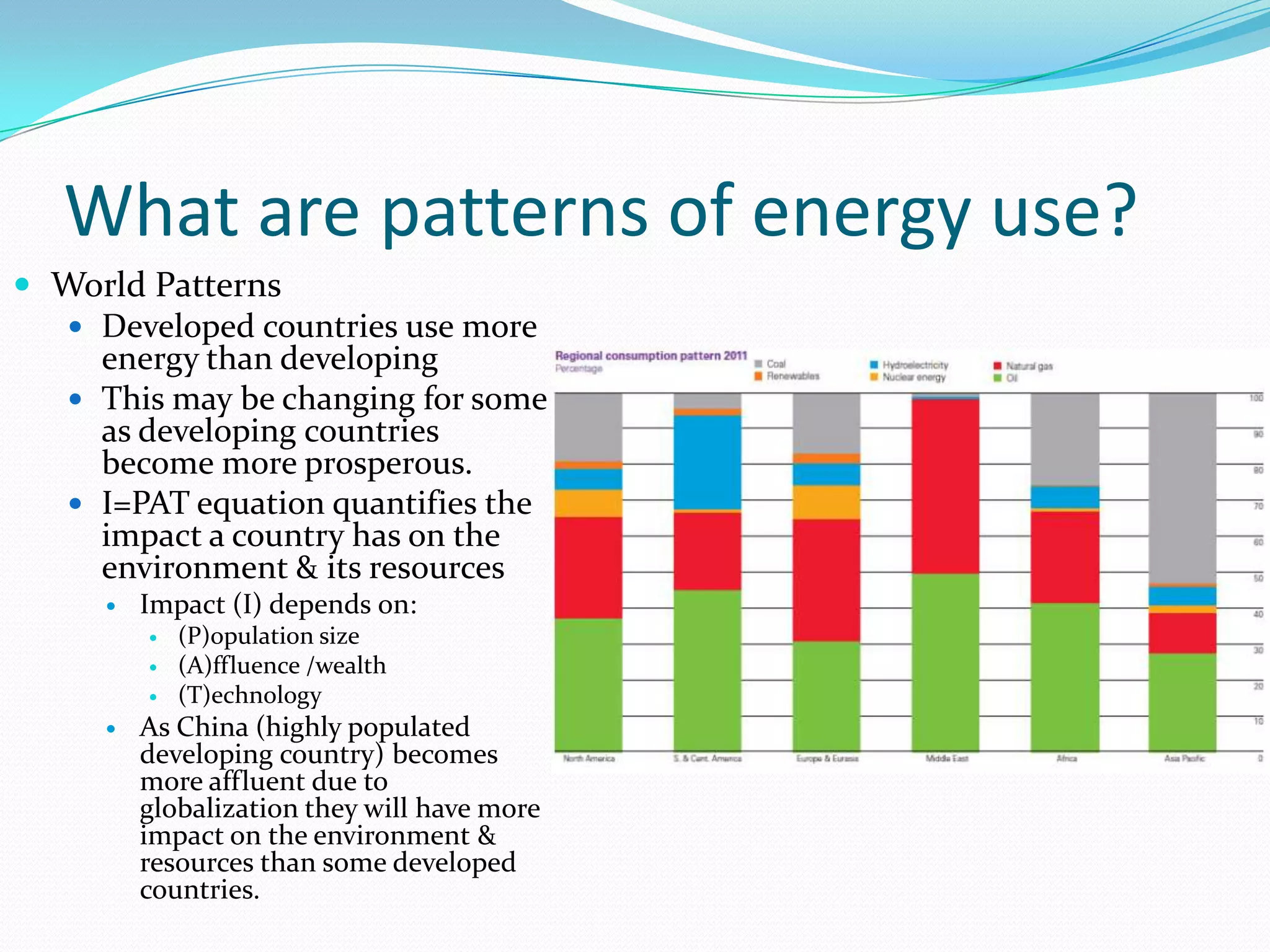 What are patterns of energy use?
 World Patterns
   Developed countries use more
    energy than developing
   This may be changing for some
    as developing countries
    become more prosperous.
   I=PAT equation quantifies the
    impact a country has on the
    environment & its resources
        Impact (I) depends on:
            (P)opulation size
            (A)ffluence /wealth
            (T)echnology
        As China (highly populated
         developing country) becomes
         more affluent due to
         globalization they will have more
         impact on the environment &
         resources than some developed
         countries.
 