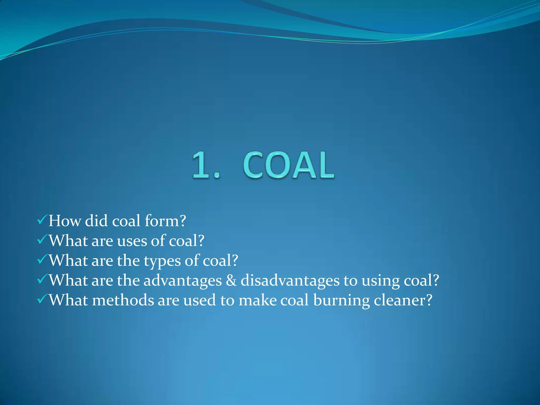 How did coal form?
What are uses of coal?
What are the types of coal?
What are the advantages & disadvantages to using coal?
What methods are used to make coal burning cleaner?
 