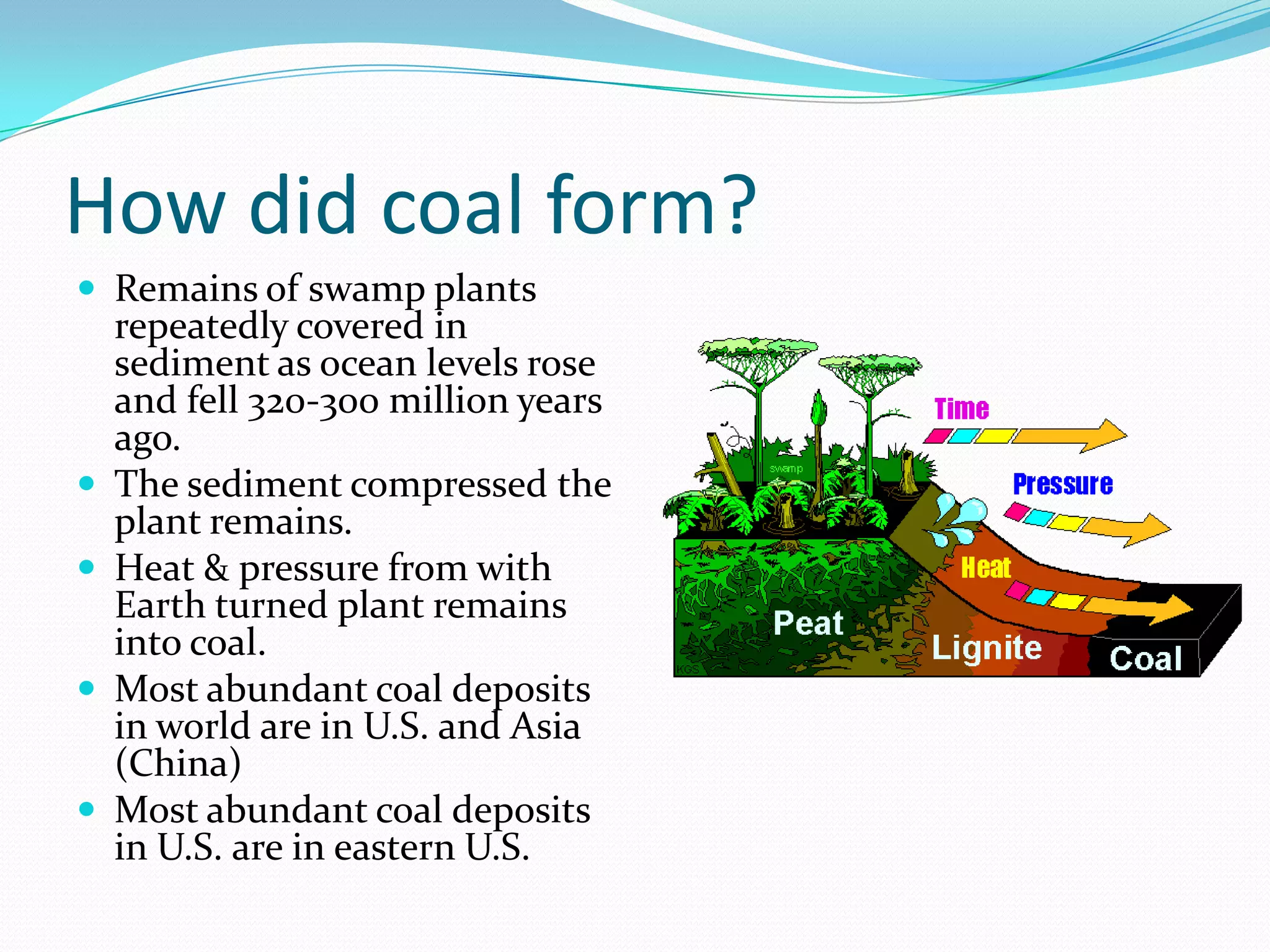 How did coal form?
 Remains of swamp plants
    repeatedly covered in
    sediment as ocean levels rose
    and fell 320-300 million years
    ago.
   The sediment compressed the
    plant remains.
   Heat & pressure from with
    Earth turned plant remains
    into coal.
   Most abundant coal deposits
    in world are in U.S. and Asia
    (China)
   Most abundant coal deposits
    in U.S. are in eastern U.S.
 