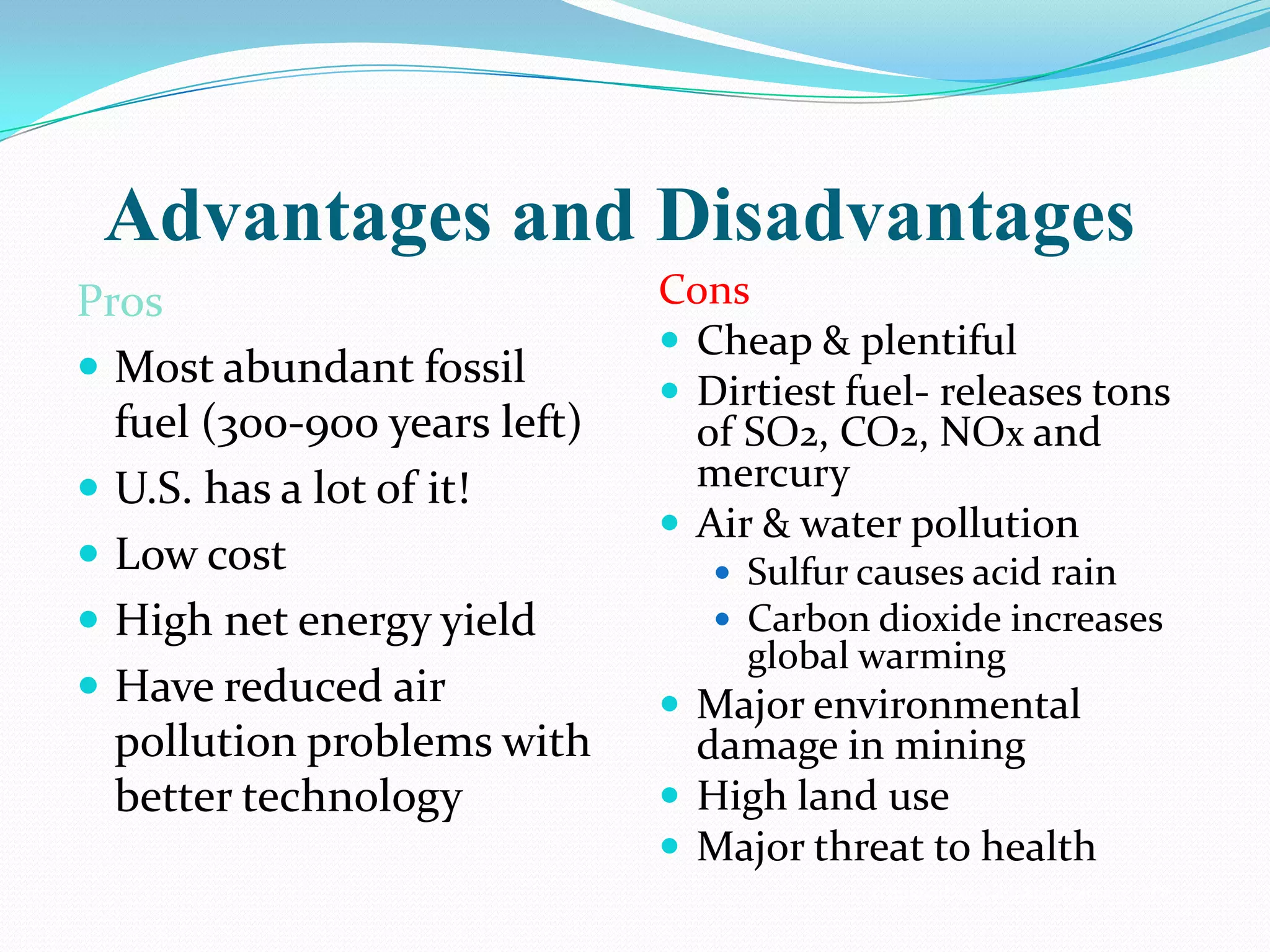 Advantages and Disadvantages
Pros                          Cons
                               Cheap & plentiful
 Most abundant fossil
                               Dirtiest fuel- releases tons
  fuel (300-900 years left)     of SO2, CO2, NOx and
 U.S. has a lot of it!         mercury
                               Air & water pollution
 Low cost                        Sulfur causes acid rain
 High net energy yield           Carbon dioxide increases
                                   global warming
 Have reduced air             Major environmental
  pollution problems with       damage in mining
  better technology            High land use
                               Major threat to health
                                          © Brooks/Cole Publishing Company / ITP
 