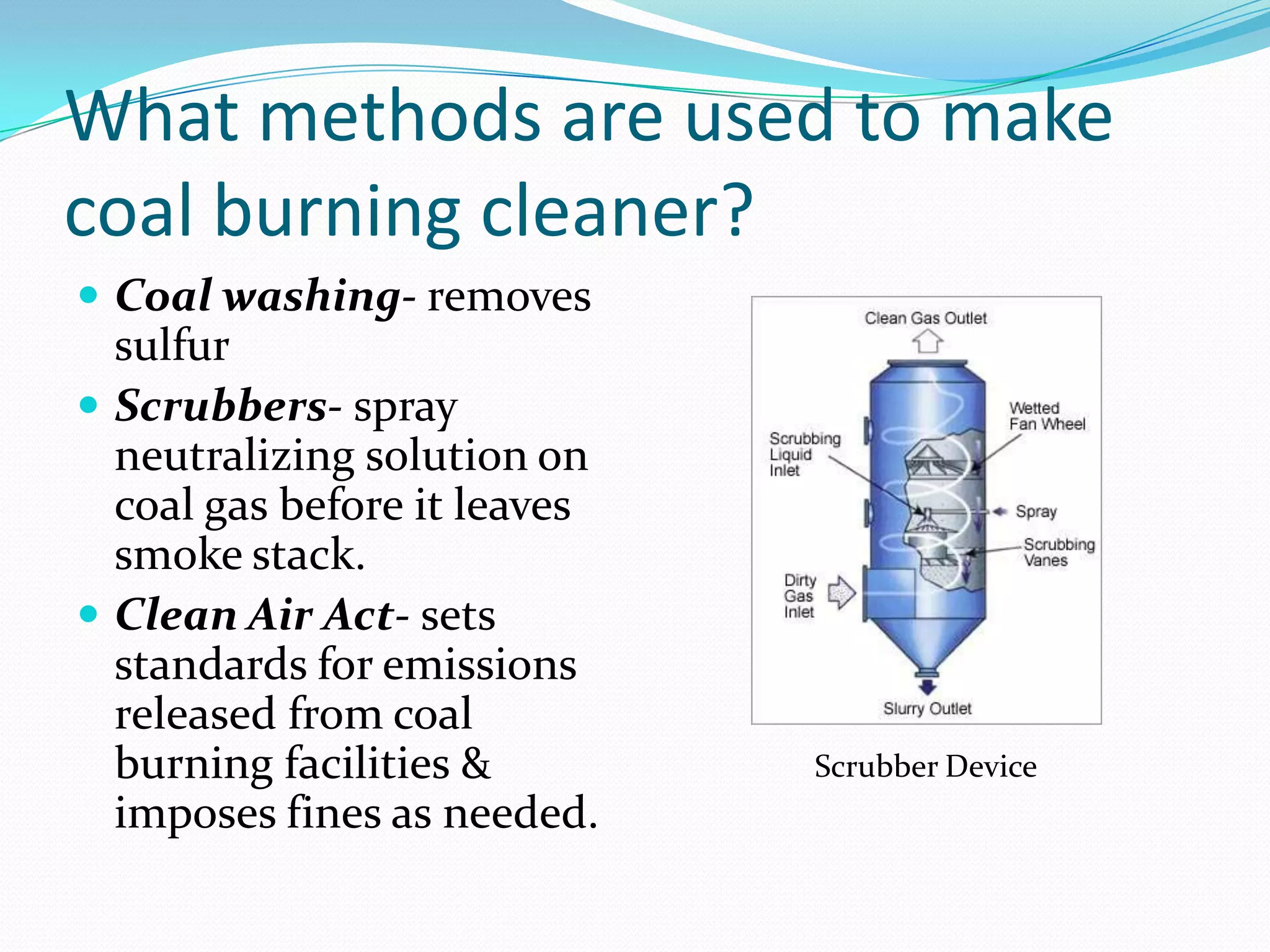 What methods are used to make
coal burning cleaner?
 Coal washing- removes
  sulfur
 Scrubbers- spray
  neutralizing solution on
  coal gas before it leaves
  smoke stack.
 Clean Air Act- sets
  standards for emissions
  released from coal
  burning facilities &        Scrubber Device
  imposes fines as needed.
 